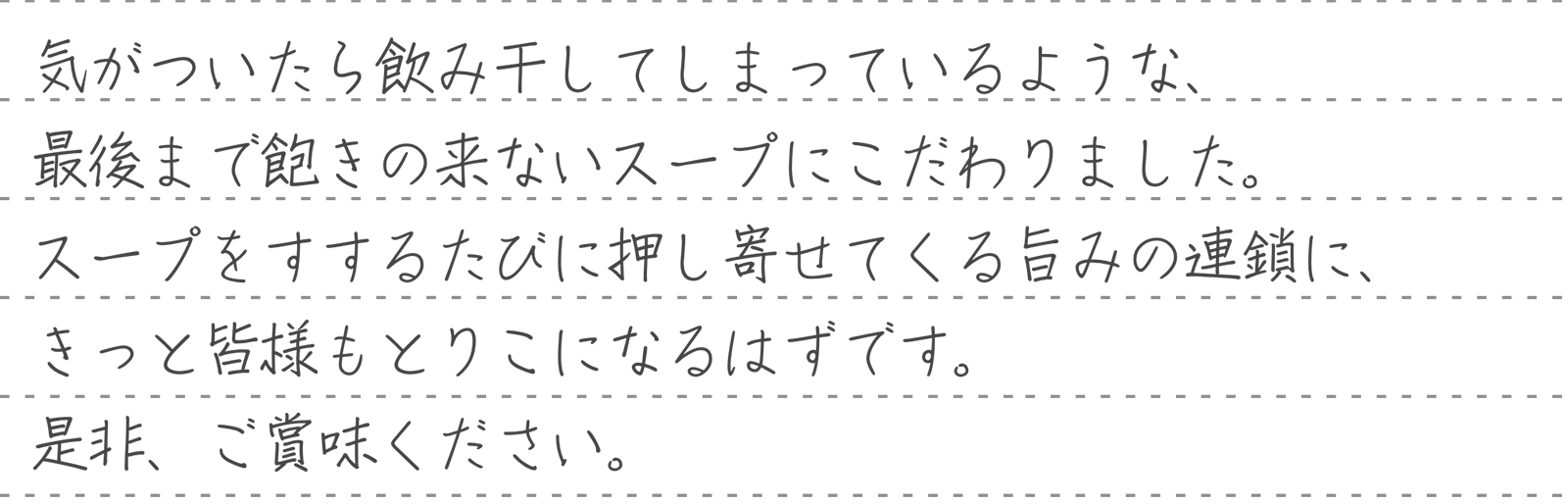 気がついたら飲み干してしまっているような、最後まで飽きの来ないスープにこだわりました。スープをすするたびに押し寄せてくる旨みの連鎖に、きっと皆様もとりこになるはずです。是非、ご賞味ください。